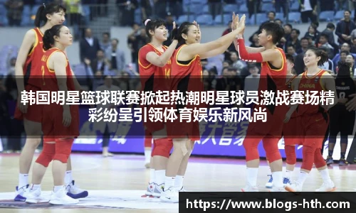韩国明星篮球联赛掀起热潮明星球员激战赛场精彩纷呈引领体育娱乐新风尚
