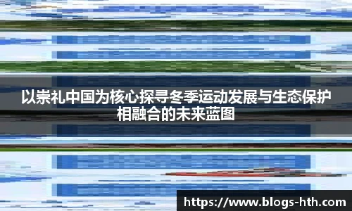 以崇礼中国为核心探寻冬季运动发展与生态保护相融合的未来蓝图