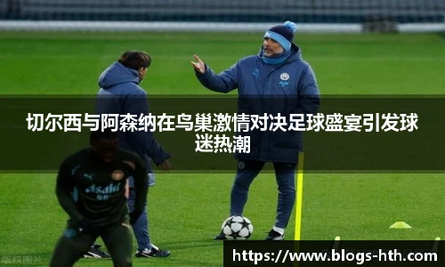 切尔西与阿森纳在鸟巢激情对决足球盛宴引发球迷热潮